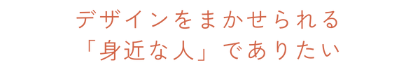 デザインをまかせられる身近な人でありたい